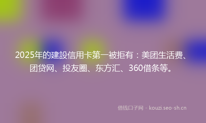 2025年的建設信用卡第一被拒有：美团生活费、团贷网、投友圈、东方汇、360借条等。