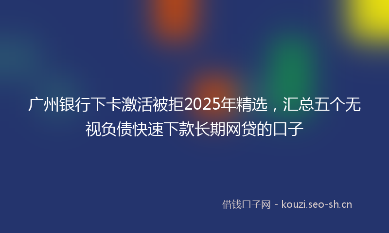 广州银行下卡激活被拒2025年精选，汇总五个无视负债快速下款长期网贷的口子