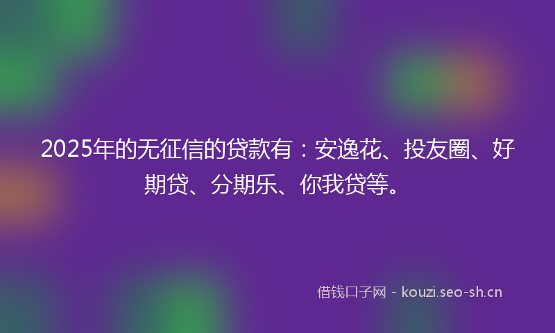 2025年的无征信的贷款有：安逸花、投友圈、好期贷、分期乐、你我贷等。