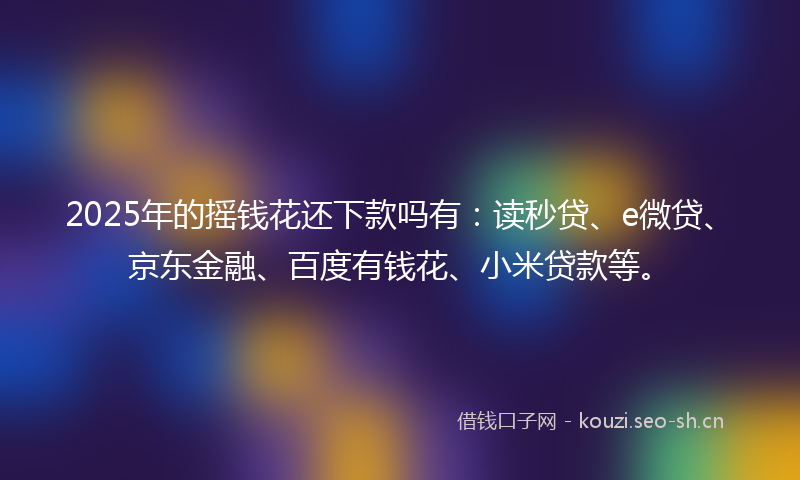 2025年的摇钱花还下款吗有：读秒贷、e微贷、京东金融、百度有钱花、小米贷款等。