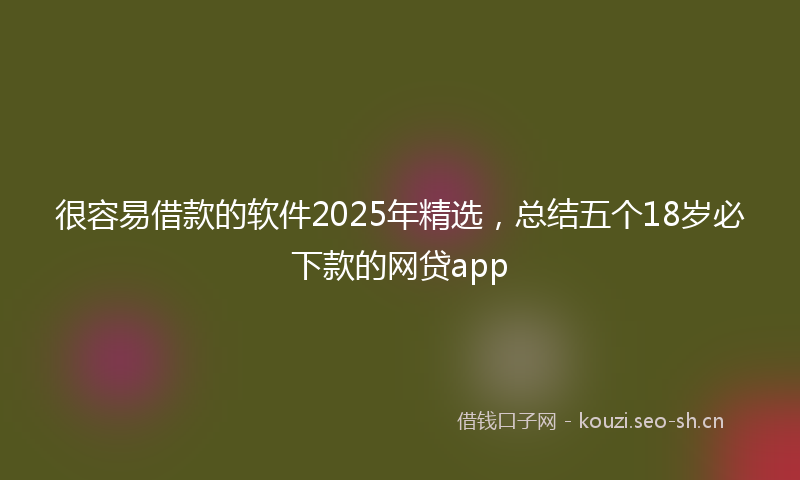 很容易借款的软件2025年精选，总结五个18岁必下款的网贷app