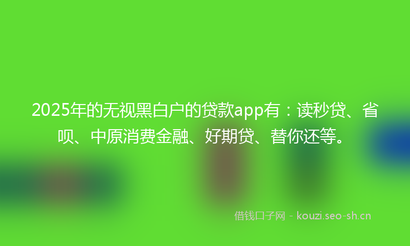 2025年的无视黑白户的贷款app有：读秒贷、省呗、中原消费金融、好期贷、替你还等。