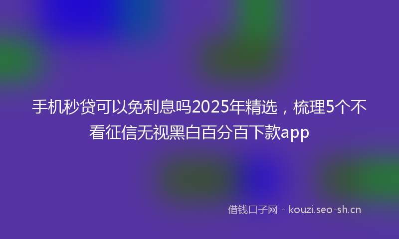 手机秒贷可以免利息吗2025年精选,梳理5个不看征信无视黑白百分百下款app