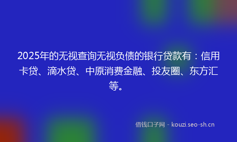 2025年的无视查询无视负债的银行贷款有：信用卡贷、滴水贷、中原消费金融、投友圈、东方汇等。