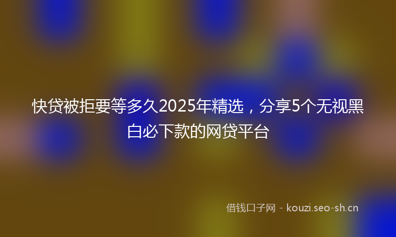 快贷被拒要等多久2025年精选，分享5个无视黑白必下款的网贷平台
