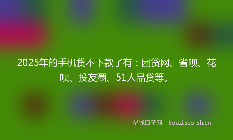 2025年的手机贷不下款了有：团贷网、省呗、花呗、投友圈、51人品贷等。