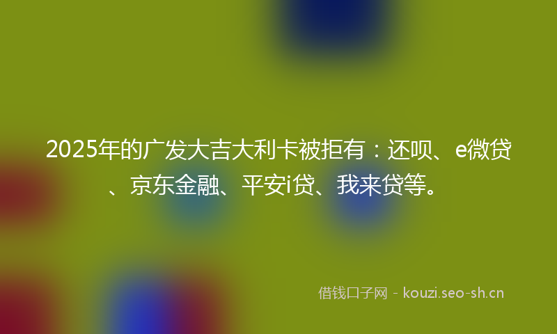 2025年的广发大吉大利卡被拒有：还呗、e微贷、京东金融、平安i贷、我来贷等。