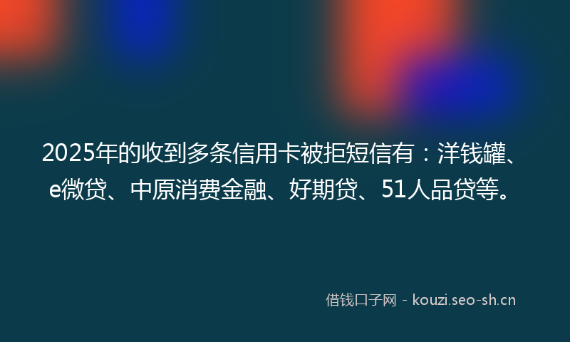 2025年的收到多条信用卡被拒短信有：洋钱罐、e微贷、中原消费金融、好期贷、51人品贷等。