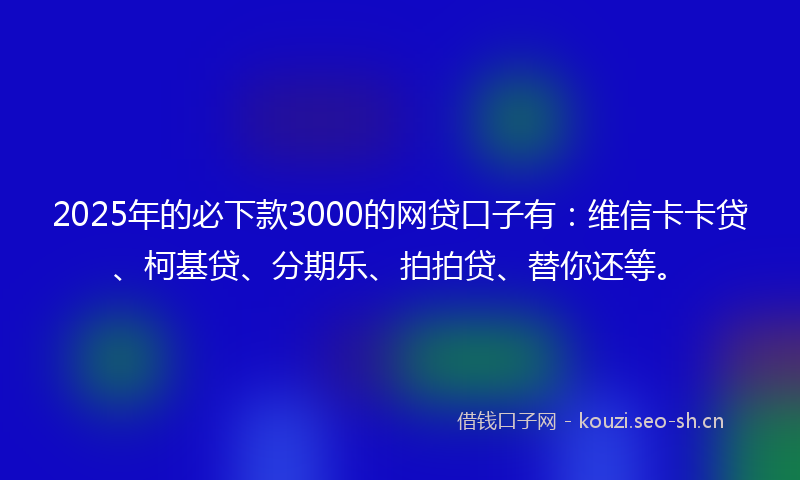 2025年的必下款3000的网贷口子有：维信卡卡贷、柯基贷、分期乐、拍拍贷、替你还等。