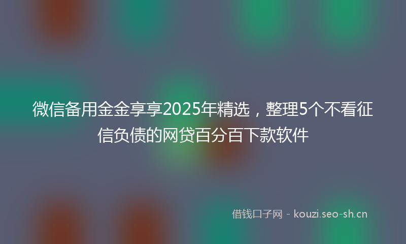 微信备用金金享享2025年精选，整理5个不看征信负债的网贷百分百下款软件