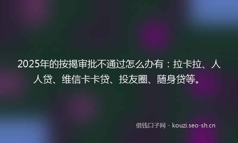 2025年的按揭审批不通过怎么办有：拉卡拉、人人贷、维信卡卡贷、投友圈、随身贷等。