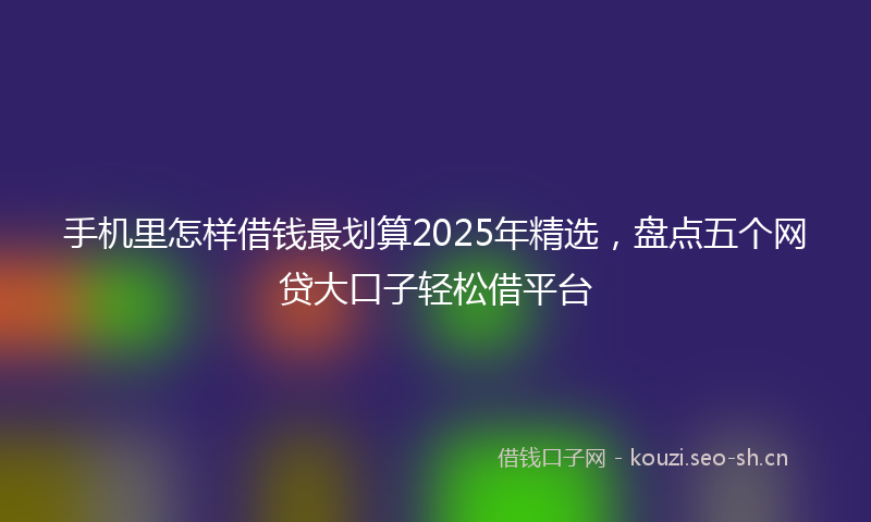 手机里怎样借钱最划算2025年精选，盘点五个网贷大口子轻松借平台