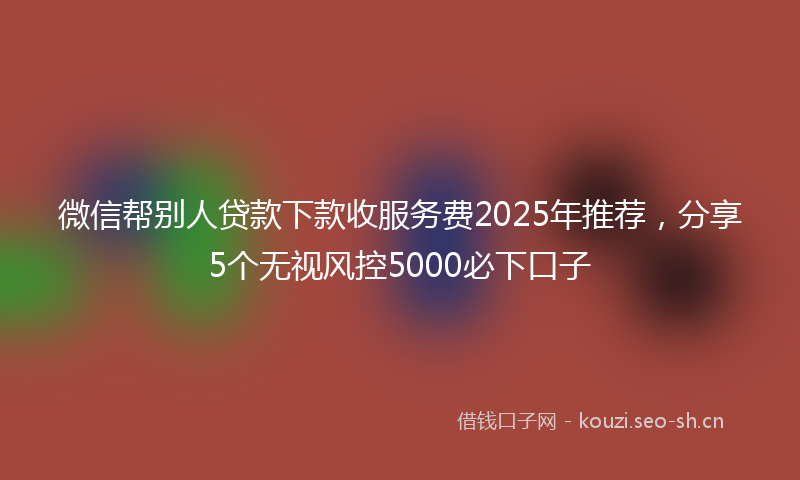 微信帮别人贷款下款收服务费2025年推荐，分享5个无视风控5000必下口子
