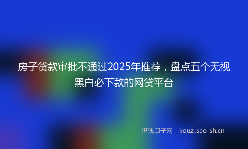 房子贷款审批不通过2025年推荐，盘点五个无视黑白必下款的网贷平台
