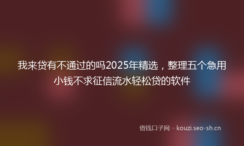 我来贷有不通过的吗2025年精选，整理五个急用小钱不求征信流水轻松贷的软件