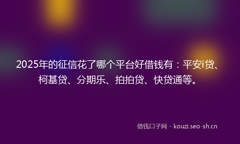 2025年的征信花了哪个平台好借钱有：平安i贷、柯基贷、分期乐、拍拍贷、快贷通等。