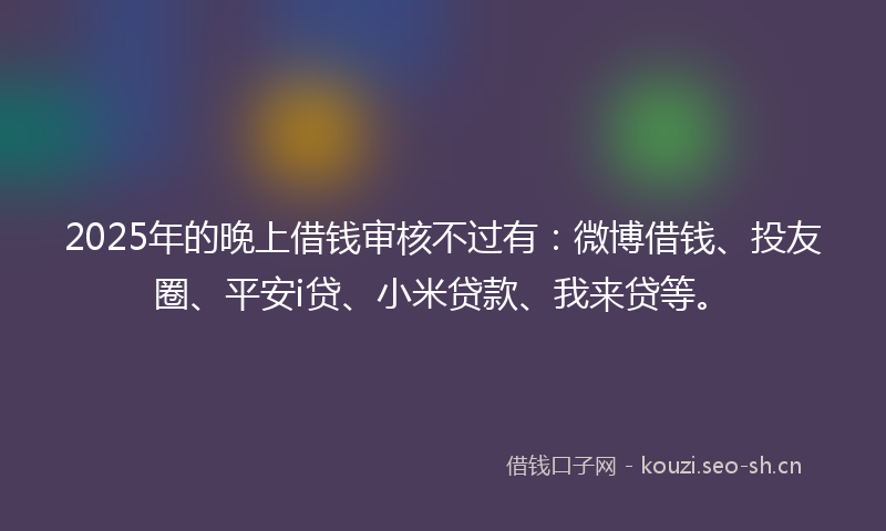 2025年的晚上借钱审核不过有：微博借钱、投友圈、平安i贷、小米贷款、我来贷等。