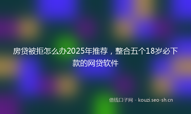 房贷被拒怎么办2025年推荐，整合五个18岁必下款的网贷软件