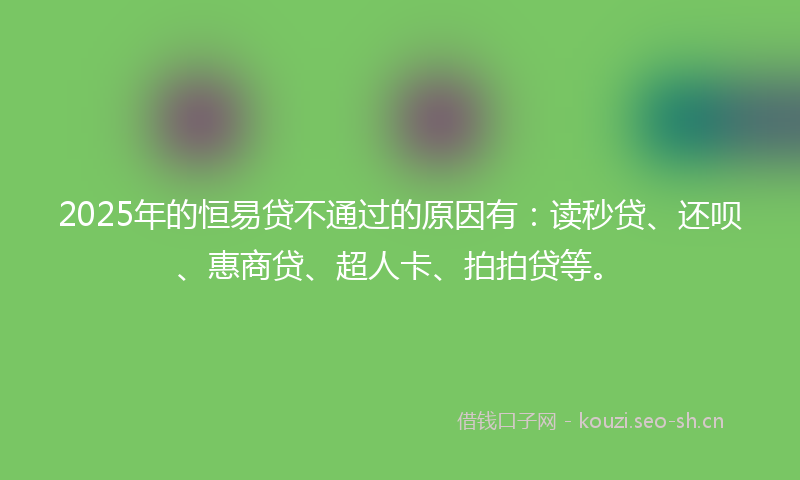 2025年的恒易贷不通过的原因有：读秒贷、还呗、惠商贷、超人卡、拍拍贷等。