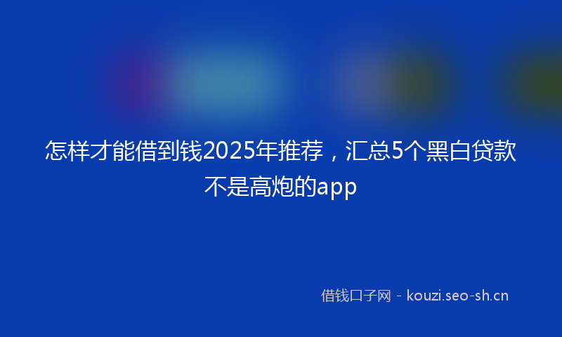 怎样才能借到钱2025年推荐，汇总5个黑白贷款不是高炮的app