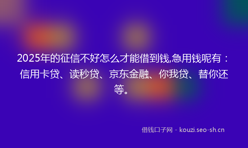 2025年的征信不好怎么才能借到钱,急用钱呢有：信用卡贷、读秒贷、京东金融、你我贷、替你还等。
