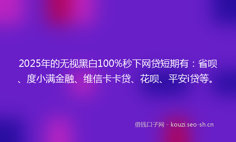 2025年的无视黑白100%秒下网贷短期有：省呗、度小满金融、维信卡卡贷、花呗、平安i贷等。