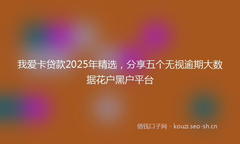 我爱卡贷款2025年精选，分享五个无视逾期大数据花户黑户平台
