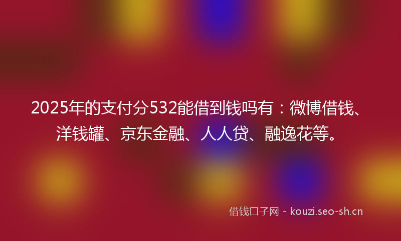 2025年的支付分532能借到钱吗有：微博借钱、洋钱罐、京东金融、人人贷、融逸花等。