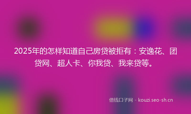 2025年的怎样知道自己房贷被拒有：安逸花、团贷网、超人卡、你我贷、我来贷等。