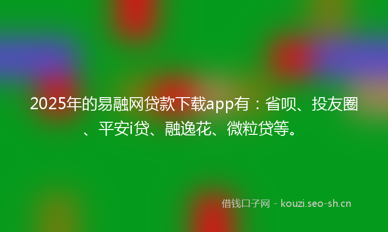2025年的易融网贷款下载app有：省呗、投友圈、平安i贷、融逸花、微粒贷等。