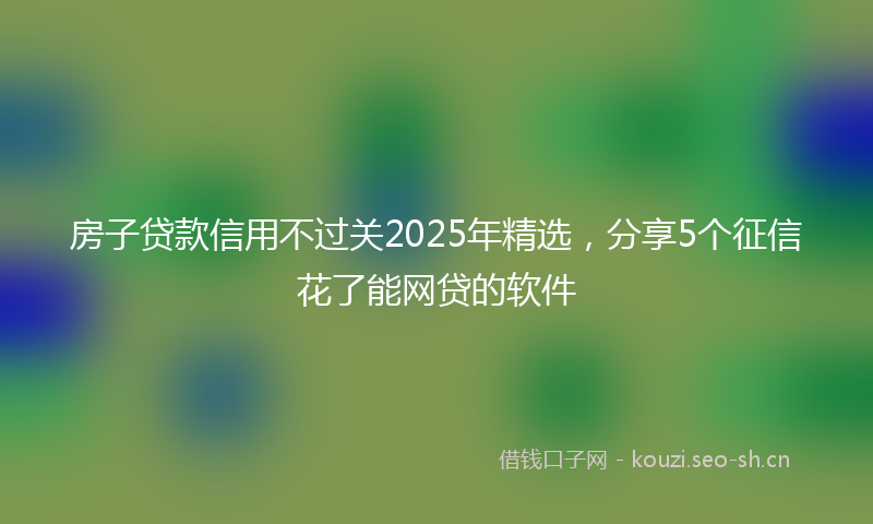 房子贷款信用不过关2025年精选，分享5个征信花了能网贷的软件