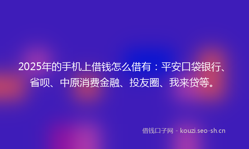 2025年的手机上借钱怎么借有：平安口袋银行、省呗、中原消费金融、投友圈、我来贷等。