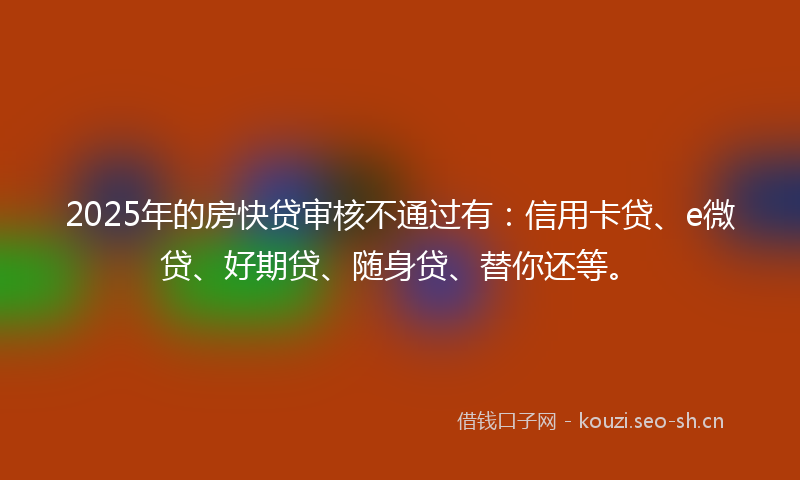 2025年的房快贷审核不通过有：信用卡贷、e微贷、好期贷、随身贷、替你还等。
