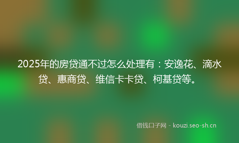 2025年的房贷通不过怎么处理有:安逸花、滴水贷、惠商贷、维信卡卡贷、柯基贷等。