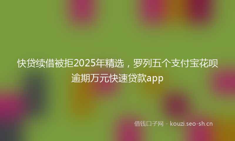 快贷续借被拒2025年精选,罗列五个支付宝花呗逾期万元快速贷款app