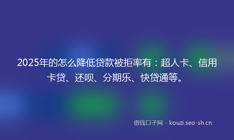 2025年的怎么降低贷款被拒率有：超人卡、信用卡贷、还呗、分期乐、快贷通等。
