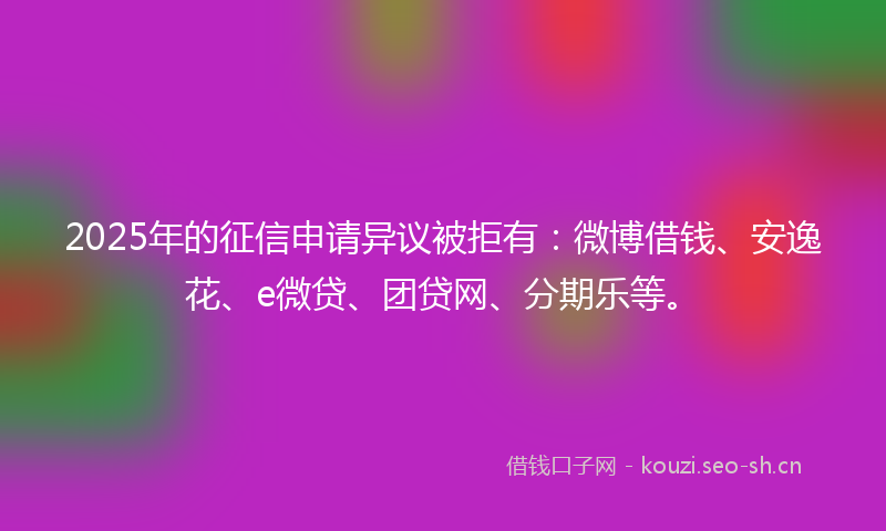 2025年的征信申请异议被拒有：微博借钱、安逸花、e微贷、团贷网、分期乐等。