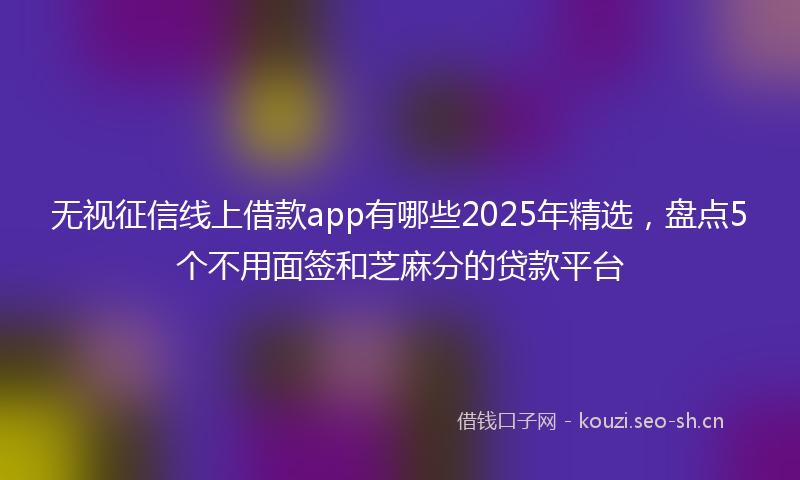 无视征信线上借款app有哪些2025年精选，盘点5个不用面签和芝麻分的贷款平台