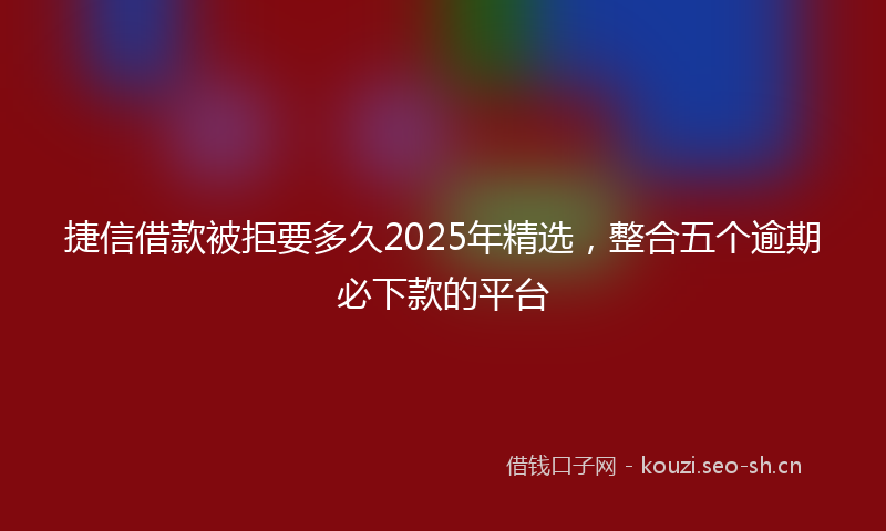 捷信借款被拒要多久2025年精选，整合五个逾期必下款的平台