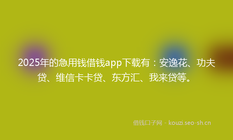 2025年的急用钱借钱app下载有：安逸花、功夫贷、维信卡卡贷、东方汇、我来贷等。