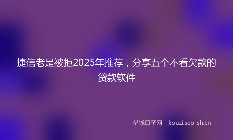 捷信老是被拒2025年推荐，分享五个不看欠款的贷款软件