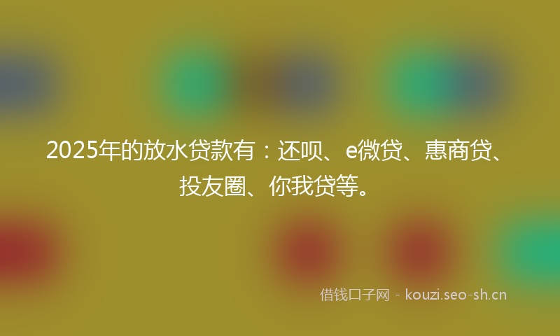 2025年的放水贷款有：还呗、e微贷、惠商贷、投友圈、你我贷等。