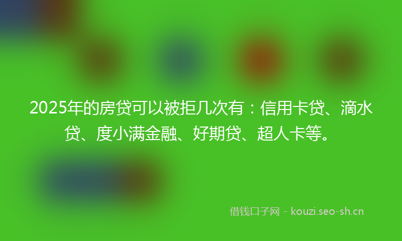 2025年的房贷可以被拒几次有：信用卡贷、滴水贷、度小满金融、好期贷、超人卡等。