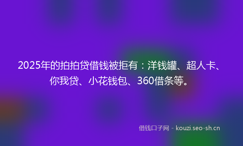 2025年的拍拍贷借钱被拒有：洋钱罐、超人卡、你我贷、小花钱包、360借条等。