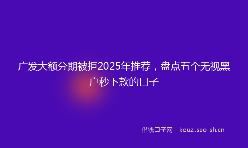 广发大额分期被拒2025年推荐，盘点五个无视黑户秒下款的口子