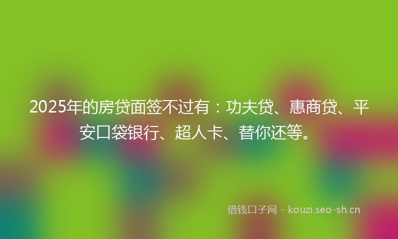 2025年的房贷面签不过有:功夫贷、惠商贷、平安口袋银行、超人卡、替你还等。