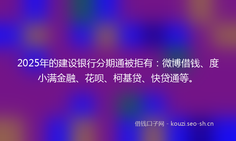 2025年的建设银行分期通被拒有：微博借钱、度小满金融、花呗、柯基贷、快贷通等。