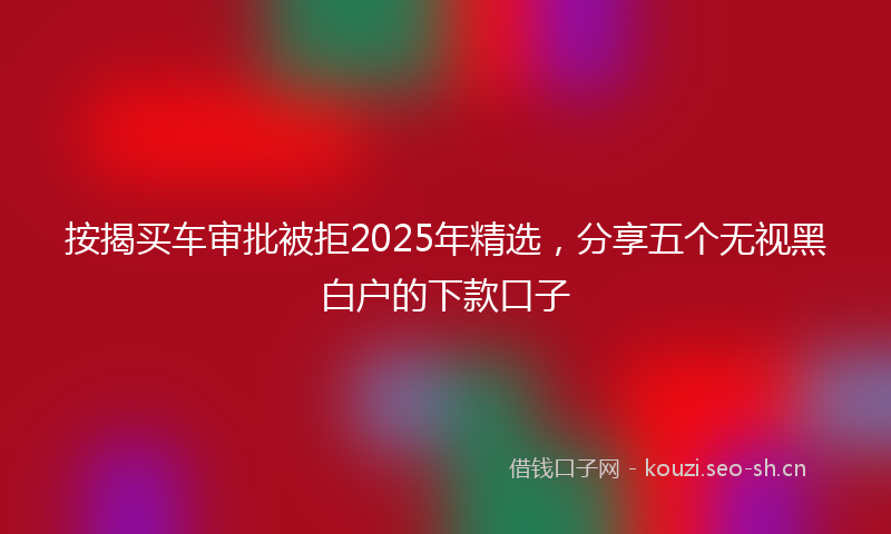 按揭买车审批被拒2025年精选，分享五个无视黑白户的下款口子