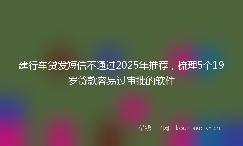 建行车贷发短信不通过2025年推荐，梳理5个19岁贷款容易过审批的软件