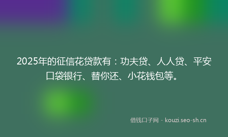 2025年的征信花贷款有：功夫贷、人人贷、平安口袋银行、替你还、小花钱包等。